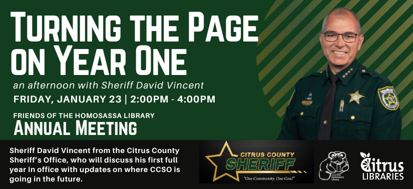Turning the Page on Year One. An afternoon with Sheriff David Vincent. Friday, January 23 from 2:00PM - 4:00PM at the Friends of the Homosassa Library Annual Meeting. Sheriff David Vincent from the Citrus County Sheriff’s Office, who will discuss his first full year in office with updates on where CCSO is going in the future.