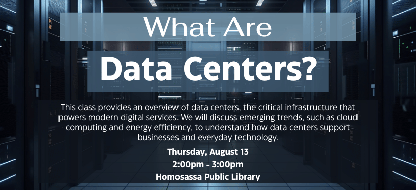 White text overlapping dark background image of a server room. "What Are Data Centers? This class provides an overview of data centers, the critical infrastructure that powers modern digital services. We will discuss emerging trends, such as cloud computing and energy efficiency, to understand how data centers support businesses and everyday technology. Thursday, August 13, 2:00pm - 3:00pm at the Homosassa Public Library